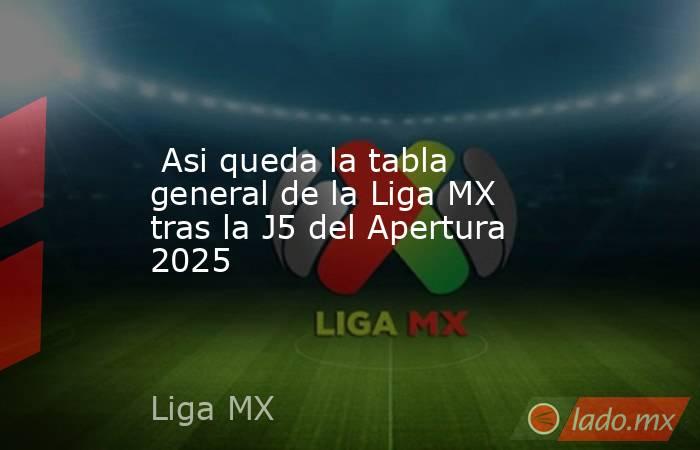  Asi queda la tabla general de la Liga MX tras la J5 del Apertura 2025. Noticias en tiempo real