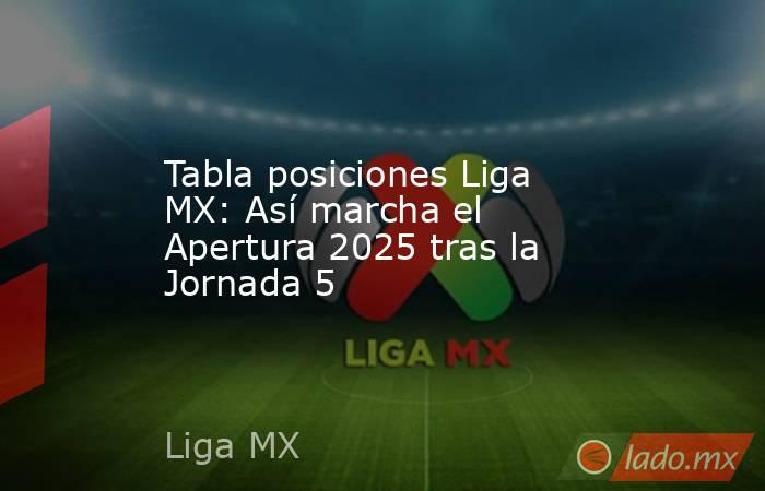 Tabla posiciones Liga MX: Así marcha el Apertura 2025 tras la Jornada 5. Noticias en tiempo real