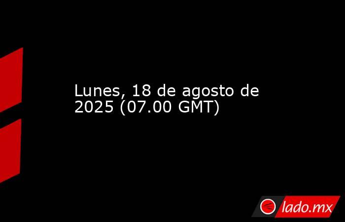 Lunes, 18 de agosto de 2025 (07.00 GMT). Noticias en tiempo real