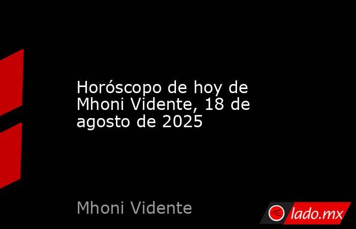 Horóscopo de hoy de Mhoni Vidente, 18 de agosto de 2025. Noticias en tiempo real