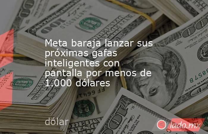 Meta baraja lanzar sus próximas gafas inteligentes con pantalla por menos de 1.000 dólares. Noticias en tiempo real