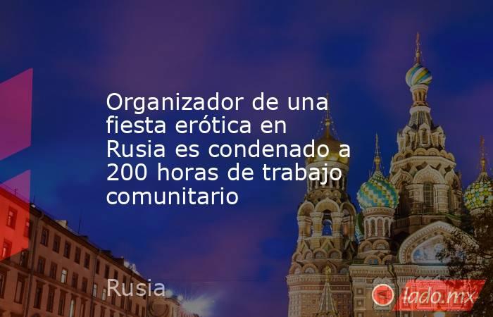 Organizador de una fiesta erótica en Rusia es condenado a 200 horas de trabajo comunitario. Noticias en tiempo real