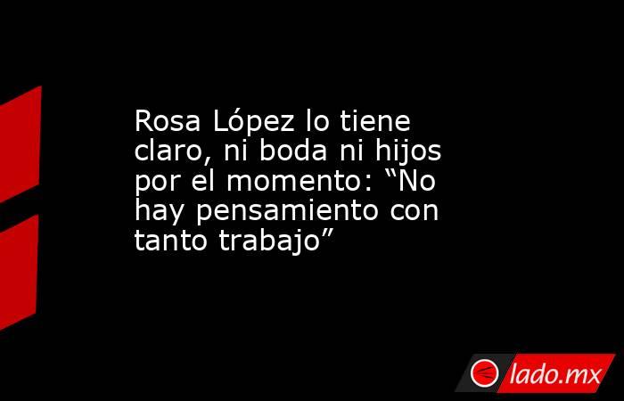 Rosa López lo tiene claro, ni boda ni hijos por el momento: “No hay pensamiento con tanto trabajo”. Noticias en tiempo real
