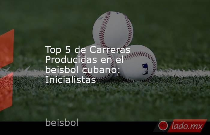 Top 5 de Carreras Producidas en el beisbol cubano: Inicialistas. Noticias en tiempo real