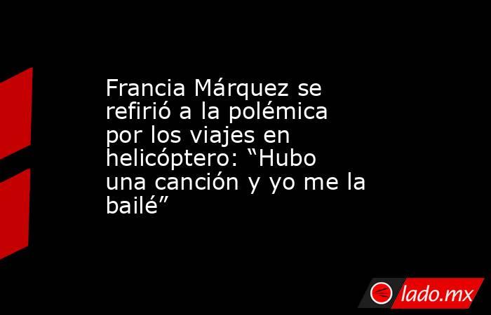 Francia Márquez se refirió a la polémica por los viajes en helicóptero: “Hubo una canción y yo me la bailé”. Noticias en tiempo real