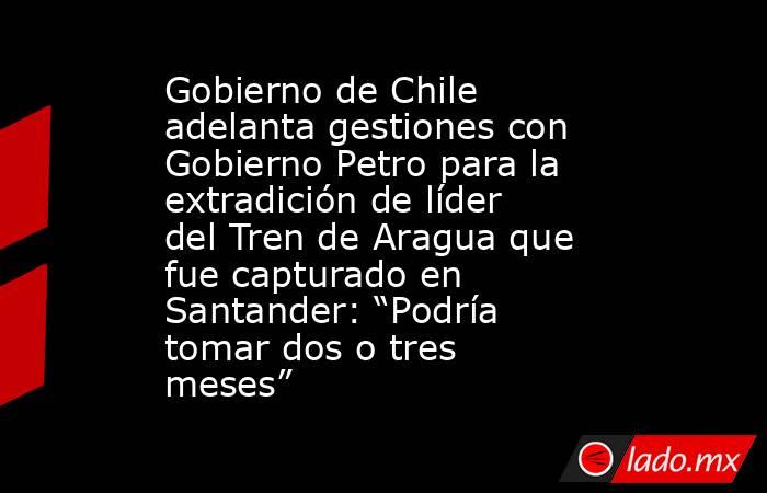 Gobierno de Chile adelanta gestiones con Gobierno Petro para la extradición de líder del Tren de Aragua que fue capturado en Santander: “Podría tomar dos o tres meses”. Noticias en tiempo real