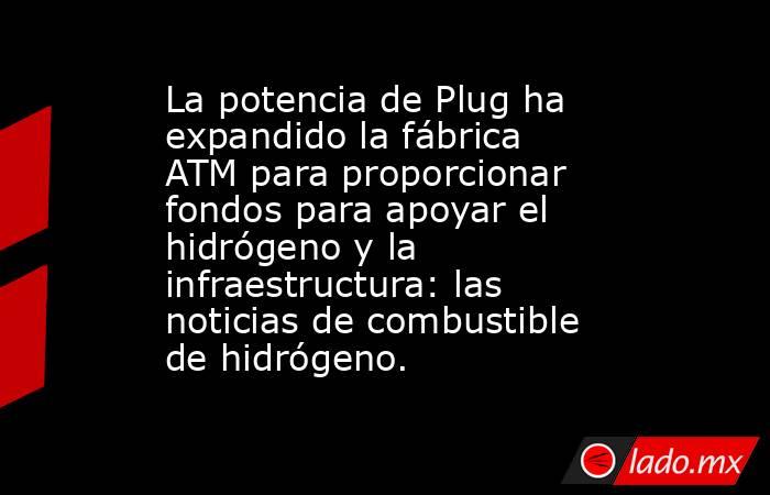 La potencia de Plug ha expandido la fábrica ATM para proporcionar fondos para apoyar el hidrógeno y la infraestructura: las noticias de combustible de hidrógeno.. Noticias en tiempo real