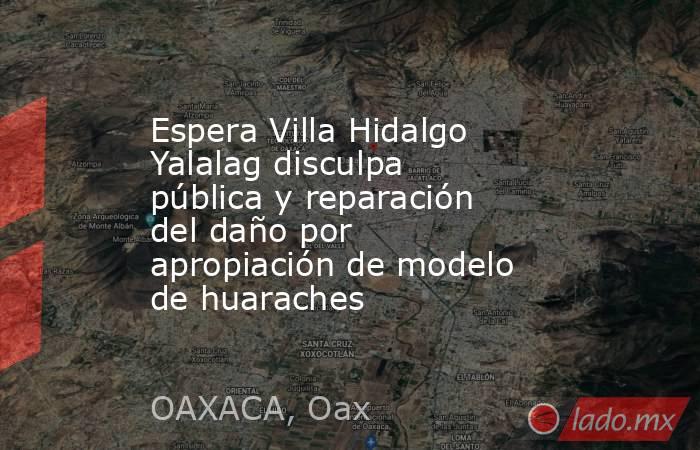 Espera Villa Hidalgo Yalalag disculpa pública y reparación del daño por apropiación de modelo de huaraches. Noticias en tiempo real