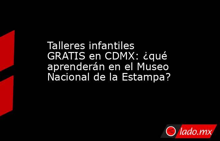 Talleres infantiles GRATIS en CDMX: ¿qué aprenderán en el Museo Nacional de la Estampa?. Noticias en tiempo real