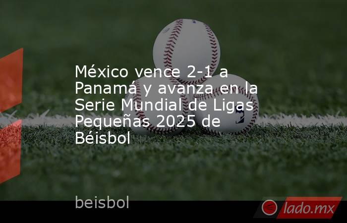 México vence 2-1 a Panamá y avanza en la Serie Mundial de Ligas Pequeñas 2025 de Béisbol. Noticias en tiempo real