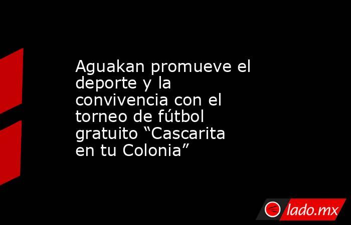 Aguakan promueve el deporte y la convivencia con el torneo de fútbol gratuito “Cascarita en tu Colonia”. Noticias en tiempo real