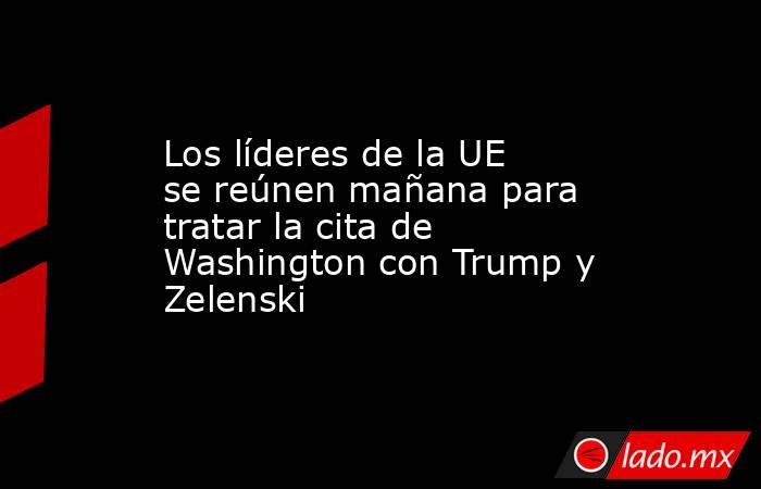 Los líderes de la UE se reúnen mañana para tratar la cita de Washington con Trump y Zelenski. Noticias en tiempo real