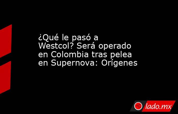 ¿Qué le pasó a Westcol? Será operado en Colombia tras pelea en Supernova: Orígenes. Noticias en tiempo real