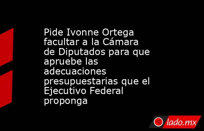 Pide Ivonne Ortega facultar a la Cámara de Diputados para que apruebe las adecuaciones presupuestarias que el Ejecutivo Federal proponga. Noticias en tiempo real