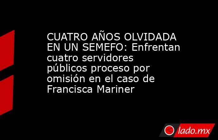 CUATRO AÑOS OLVIDADA EN UN SEMEFO: Enfrentan cuatro servidores públicos proceso por omisión en el caso de Francisca Mariner. Noticias en tiempo real