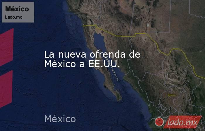 La nueva ofrenda de México a EE.UU.. Noticias en tiempo real