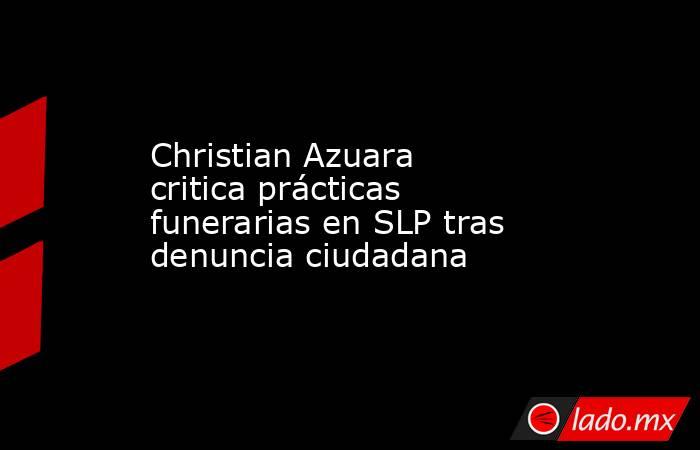 Christian Azuara critica prácticas funerarias en SLP tras denuncia ciudadana. Noticias en tiempo real