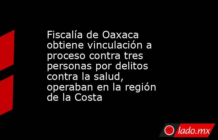 Fiscalía de Oaxaca obtiene vinculación a proceso contra tres personas por delitos contra la salud, operaban en la región de la Costa. Noticias en tiempo real