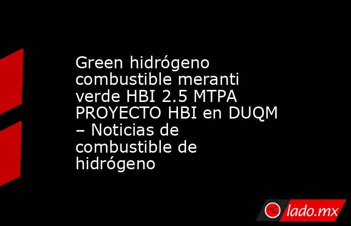 Green hidrógeno combustible meranti verde HBI 2.5 MTPA PROYECTO HBI en DUQM – Noticias de combustible de hidrógeno. Noticias en tiempo real