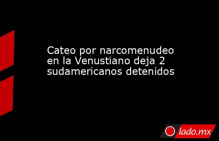 Cateo por narcomenudeo en la Venustiano deja 2 sudamericanos detenidos. Noticias en tiempo real