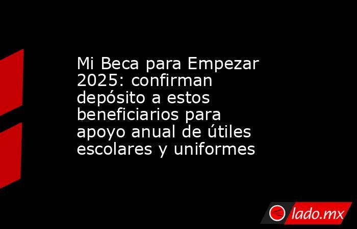 Mi Beca para Empezar 2025: confirman depósito a estos beneficiarios para apoyo anual de útiles escolares y uniformes. Noticias en tiempo real