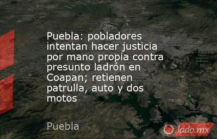 Puebla: pobladores intentan hacer justicia por mano propia contra presunto ladrón en Coapan; retienen patrulla, auto y dos motos. Noticias en tiempo real