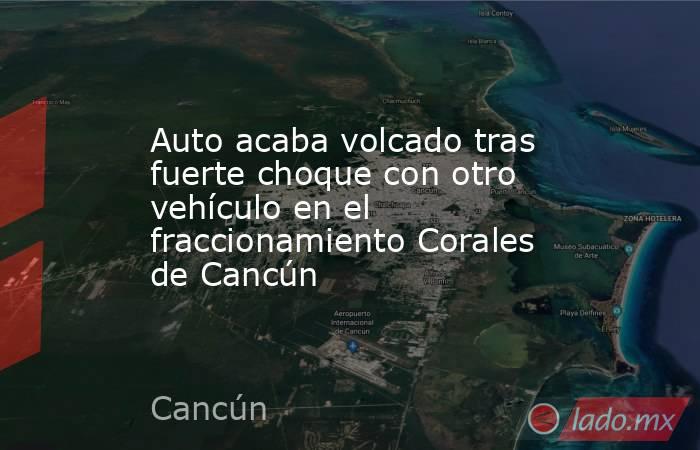 Auto acaba volcado tras fuerte choque con otro vehículo en el fraccionamiento Corales de Cancún. Noticias en tiempo real