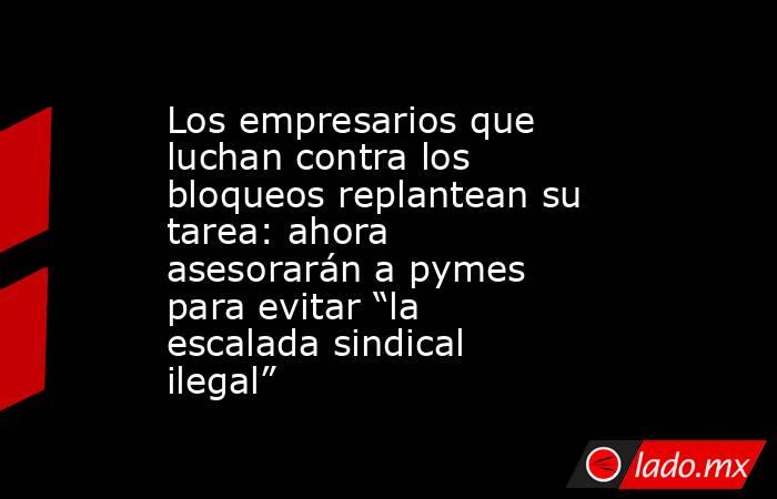 Los empresarios que luchan contra los bloqueos replantean su tarea: ahora asesorarán a pymes para evitar “la escalada sindical ilegal”. Noticias en tiempo real