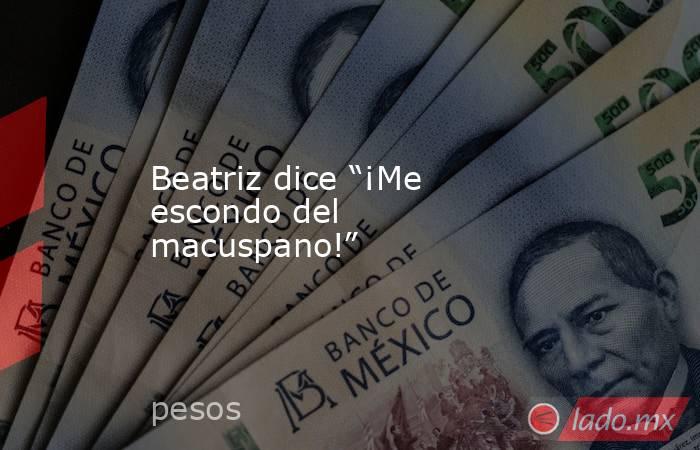 Beatriz dice “¡Me escondo del macuspano!”. Noticias en tiempo real