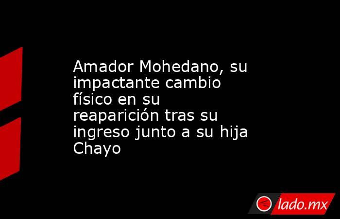 Amador Mohedano, su impactante cambio físico en su reaparición tras su ingreso junto a su hija Chayo. Noticias en tiempo real