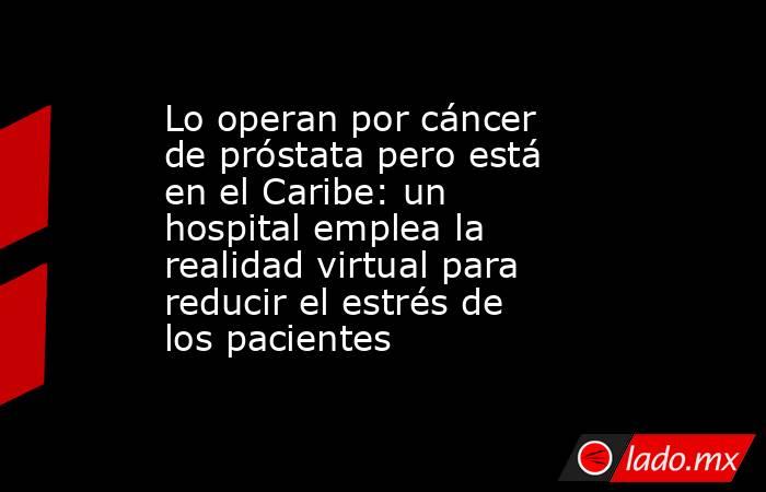 Lo operan por cáncer de próstata pero está en el Caribe: un hospital emplea la realidad virtual para reducir el estrés de los pacientes. Noticias en tiempo real