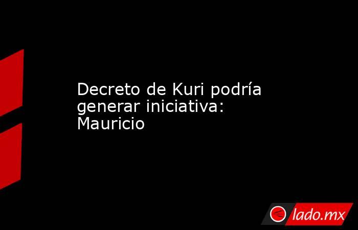 Decreto de Kuri podría generar iniciativa: Mauricio. Noticias en tiempo real