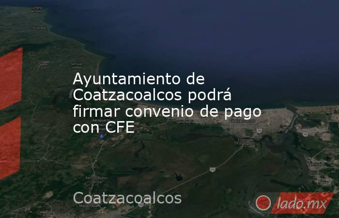 Ayuntamiento de Coatzacoalcos podrá firmar convenio de pago con CFE. Noticias en tiempo real