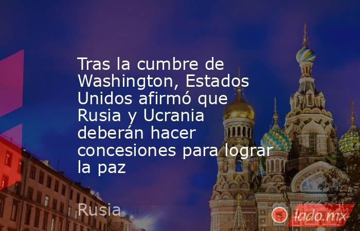 Tras la cumbre de Washington, Estados Unidos afirmó que Rusia y Ucrania deberán hacer concesiones para lograr la paz. Noticias en tiempo real