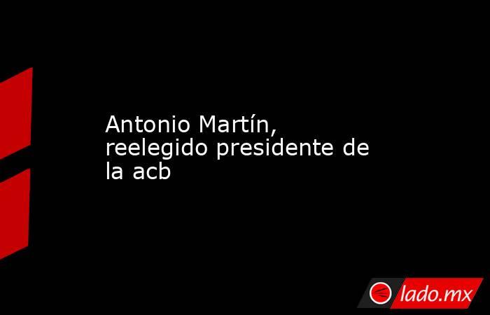 Antonio Martín, reelegido presidente de la acb. Noticias en tiempo real
