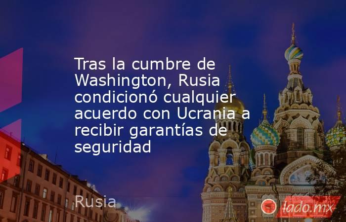 Tras la cumbre de Washington, Rusia condicionó cualquier acuerdo con Ucrania a recibir garantías de seguridad. Noticias en tiempo real