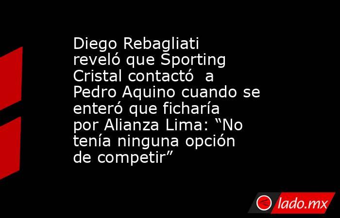 Diego Rebagliati reveló que Sporting Cristal contactó  a Pedro Aquino cuando se enteró que ficharía por Alianza Lima: “No tenía ninguna opción de competir”. Noticias en tiempo real