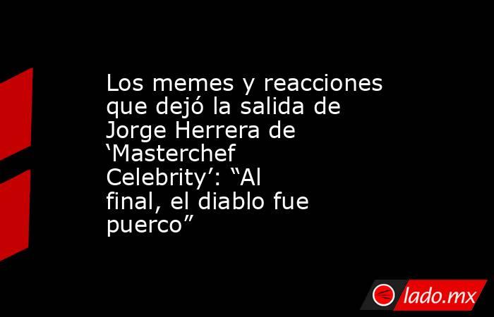Los memes y reacciones que dejó la salida de Jorge Herrera de ‘Masterchef Celebrity’: “Al final, el diablo fue puerco” . Noticias en tiempo real