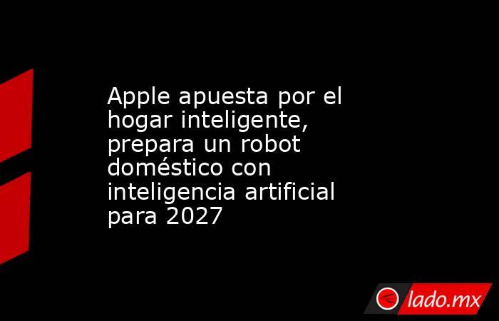 Apple apuesta por el hogar inteligente, prepara un robot doméstico con inteligencia artificial para 2027. Noticias en tiempo real