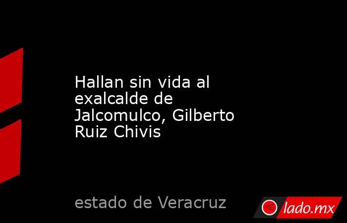 Hallan sin vida al exalcalde de Jalcomulco, Gilberto Ruiz Chivis. Noticias en tiempo real
