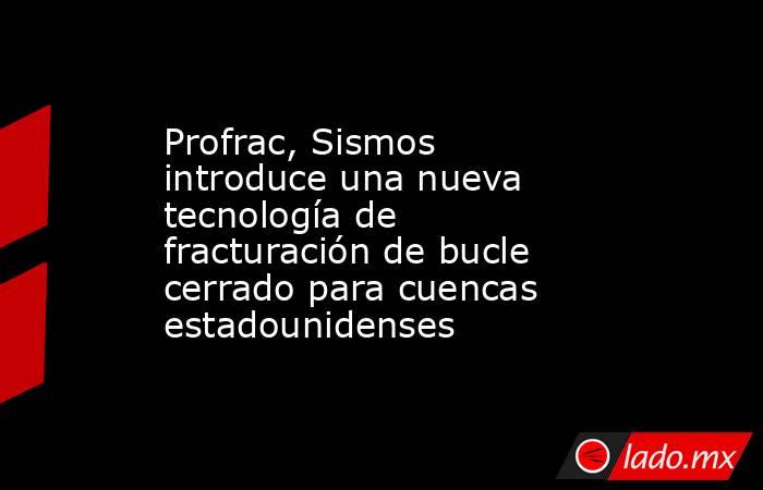 Profrac, Sismos introduce una nueva tecnología de fracturación de bucle cerrado para cuencas estadounidenses. Noticias en tiempo real