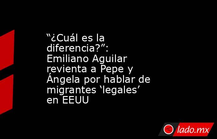“¿Cuál es la diferencia?”: Emiliano Aguilar revienta a Pepe y Ángela por hablar de migrantes ‘legales’ en EEUU. Noticias en tiempo real