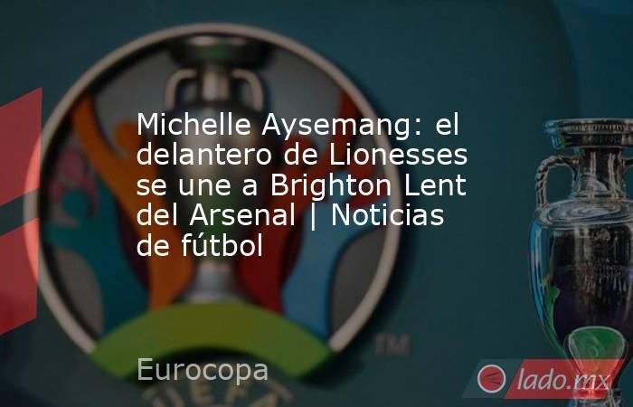 Michelle Aysemang: el delantero de Lionesses se une a Brighton Lent del Arsenal | Noticias de fútbol. Noticias en tiempo real