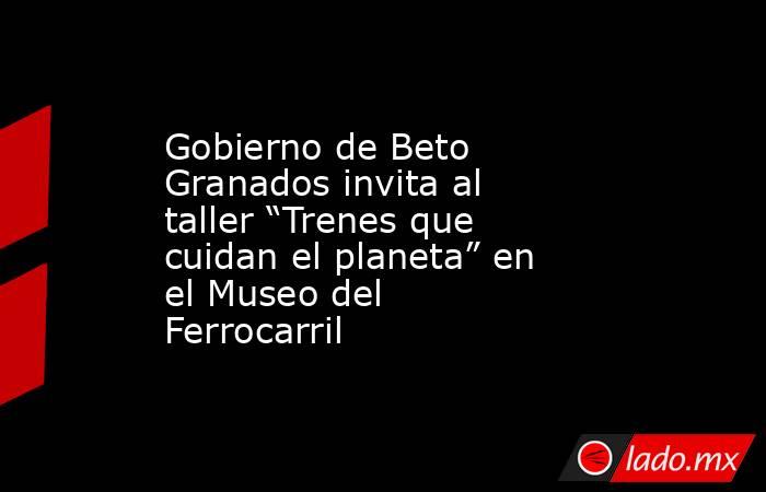 Gobierno de Beto Granados invita al taller “Trenes que cuidan el planeta” en el Museo del Ferrocarril. Noticias en tiempo real