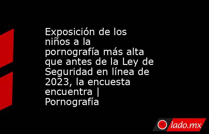 Exposición de los niños a la pornografía más alta que antes de la Ley de Seguridad en línea de 2023, la encuesta encuentra | Pornografía. Noticias en tiempo real