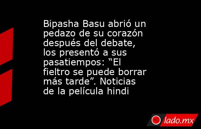 Bipasha Basu abrió un pedazo de su corazón después del debate, los presentó a sus pasatiempos: “El fieltro se puede borrar más tarde”. Noticias de la película hindi. Noticias en tiempo real