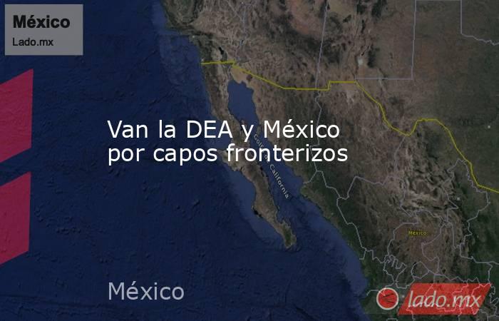 Van la DEA y México por capos fronterizos. Noticias en tiempo real