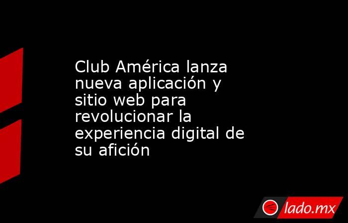 Club América lanza nueva aplicación y sitio web para revolucionar la experiencia digital de su afición. Noticias en tiempo real