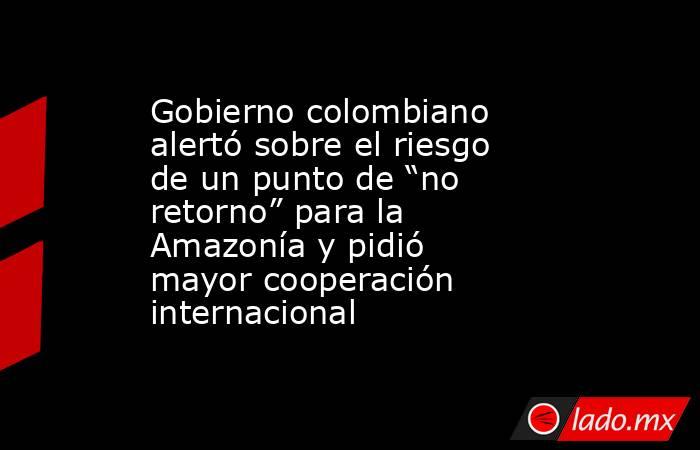 Gobierno colombiano alertó sobre el riesgo de un punto de “no retorno” para la Amazonía y pidió mayor cooperación internacional. Noticias en tiempo real