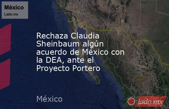 Rechaza Claudia Sheinbaum algún acuerdo de México con la DEA, ante el Proyecto Portero. Noticias en tiempo real